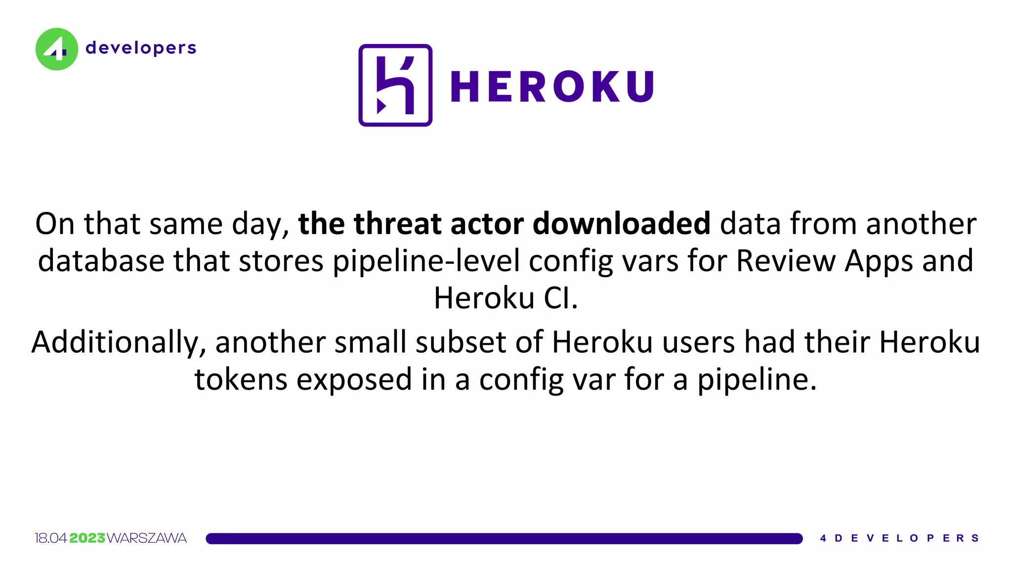 On that same day, the threat actor downloaded data from another
database that stores pipeline-level config vars for Review Apps and
Heroku CI.
Additionally, another small subset of Heroku users had their Heroku
tokens exposed in a config var for a pipeline.
 