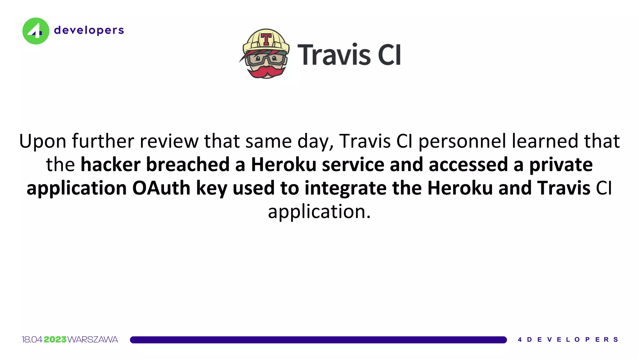 Upon further review that same day, Travis CI personnel learned that
the hacker breached a Heroku service and accessed a private
application OAuth key used to integrate the Heroku and Travis CI
application.
 