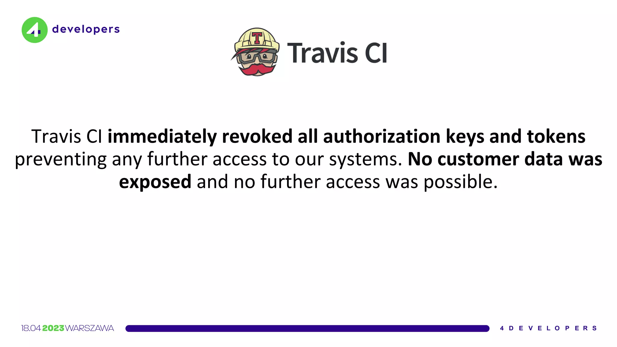 Travis CI immediately revoked all authorization keys and tokens
preventing any further access to our systems. No customer data was
exposed and no further access was possible.
 