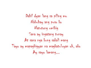 Dahil dyan lang sa piling mo
Nabuhay ang puso ko
Natutong umibig
Sana ay ingatang tunay
At sana nga kung sakali mang
Tayo ay mapagbigyan na magkatuluyan oh, ako
Ay sayo lamang...

 