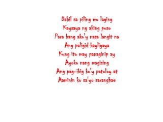 Dahil sa piling mo laging
Kaysaya ng aking puso
Para bang ako'y nasa langit na
Ang paligid kayligaya
Kung ito may panaginip ay
Ayoko nang magising
Ang pag-ibig ko'y patuloy at
Aaminin ko sa'yo saranghae

 