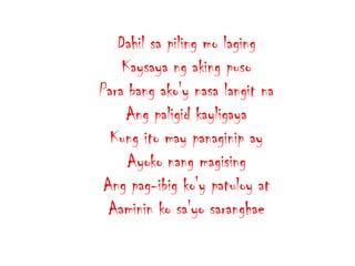 Dahil sa piling mo laging
Kaysaya ng aking puso
Para bang ako'y nasa langit na
Ang paligid kayligaya
Kung ito may panaginip ay
Ayoko nang magising
Ang pag-ibig ko'y patuloy at
Aaminin ko sa'yo saranghae

 
