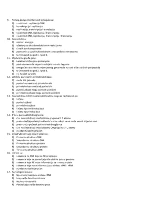 9. Princip komplementarnosti omogućava:
1) stabilnostI replikaciju DNK
2) transkripciju I replikaciju
3) replikaciju,transkripciju I translaciju
4) stabilnostDNK, replikaciju I transkripciju
5) stabilnostDNK, replikaciju, transkripciju I translaciju
10. Nukleotidi su:
1) nosioci energije
2) učestvuju u oksidoredukcionimreakcijama
3) čineih dve komponente
4) povezani su u polinukleotidnomlancu vodoničnimvezama
5) tačni navodi su pod 1. I pod 2.
11. Modulerna građa gena:
1) karakterističnajeza prokaryote
2) podrazumeva da segeni sastojeizintrona I egzona
3) omogućava da aktiviranjemjednog gena može nastati više različitih polipeptida
4) tačni navodi su pod 2. I pod 3.
5) svi navodi su tačni
12. Veličina purinskih I pirimidinskih baza:
1) može biti jednaka
2) purinskesu veće od pirimidinskih
3) pirimidinskesu veće od purinskih
4) purinskebaze mogu varirati u veličini
5) pirimidinskebazemogu varirati u veličini
13. Nukleotidi različitih nukleinskih kiselinamogu se razlikovati po:
1) šećeru
2) purinskoj bazi
3) pirimidinskojbazi
4) šećeru I pirimidinskojbazi
5) šećeru I purinskoj bazi
14. 3҆' kraj polinukleotidnoglanca:
1) čini nukleotid koji ima fosfatnu grupu na 3' C atomu
2) predastavljaposlednji nukleotid u nizu za koji sene može vezati ni jedan novi
3) predstavlja početak polinukleotidnoglanca
4) čini nukleotid koji ima slobodnu OHgrupu na 3' C atomu
5) nijedan navod nijetačan
15. Dvostruki heliks jepojamvezan za:
1) Primarnu strukturu DNK
2) Sekundarnu strukturu DNK
3) Primarnu strukturu protein
4) Sekundarnu strukturu protein
5) Tercijarnu strukturu DNK
16. Introni su:
1) sekvence na DNK koje se NE prepisuju:
2) sekvence koje se ponavljaju višestotina puta u genomu
3) sekvence koje NE nose informaciju za sintezu protein
4) sekvence koje nose informaciju za sintezu tRNK I rRNK
5) nijedan navod nijetačan
17. Najveći geni sisara:
1) Nose informaciju za sintezu rRNK
2) Imaju višedesetina introna
3) Nazivaju sesateliti
4) Ponavljaju sevišedesetina puta
 