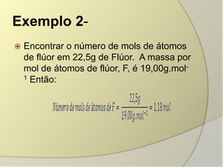 Exemplo 2-
 Encontrar o número de mols de átomos
de flúor em 22,5g de Flúor. A massa por
mol de átomos de flúor, F, é 19,00g.mol-
1 Então:
 