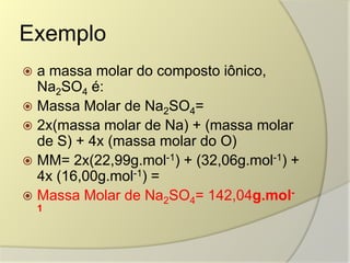 Exemplo
 a massa molar do composto iônico,
Na2SO4 é:
 Massa Molar de Na2SO4=
 2x(massa molar de Na) + (massa molar
de S) + 4x (massa molar do O)
 MM= 2x(22,99g.mol-1) + (32,06g.mol-1) +
4x (16,00g.mol-1) =
 Massa Molar de Na2SO4= 142,04g.mol-
1
 