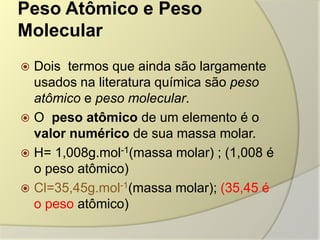 Peso Atômico e Peso
Molecular
 Dois termos que ainda são largamente
usados na literatura química são peso
atômico e peso molecular.
 O peso atômico de um elemento é o
valor numérico de sua massa molar.
 H= 1,008g.mol-1(massa molar) ; (1,008 é
o peso atômico)
 Cl=35,45g.mol-1(massa molar); (35,45 é
o peso atômico)
 