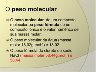 O peso molecular
 O peso molecular de um composto
molecular ou peso fórmula de um
composto iônico é o valor numérico de
sua massa molar:
 O peso molecular da água (massa
molar 18,02g.mol-1) é 18,02
 O peso fórmula do cloreto de sódio,
NaCl (massa molar 58,44g.mol-1) é
58,44
 