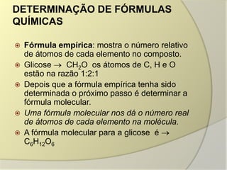 DETERMINAÇÃO DE FÓRMULAS
QUÍMICAS
 Fórmula empírica: mostra o número relativo
de átomos de cada elemento no composto.
 Glicose CH2O os átomos de C, H e O
estão na razão 1:2:1
 Depois que a fórmula empírica tenha sido
determinada o próximo passo é determinar a
fórmula molecular.
 Uma fórmula molecular nos dá o número real
de átomos de cada elemento na molécula.
 A fórmula molecular para a glicose é
C6H12O6
 