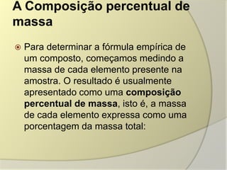 A Composição percentual de
massa
 Para determinar a fórmula empírica de
um composto, começamos medindo a
massa de cada elemento presente na
amostra. O resultado é usualmente
apresentado como uma composição
percentual de massa, isto é, a massa
de cada elemento expressa como uma
porcentagem da massa total:
 