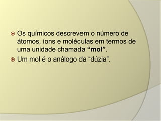  Os químicos descrevem o número de
átomos, íons e moléculas em termos de
uma unidade chamada “mol”.
 Um mol é o análogo da “dúzia”.
 