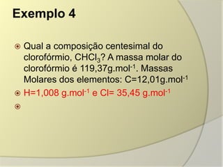 Exemplo 4
 Qual a composição centesimal do
clorofórmio, CHCl3? A massa molar do
clorofórmio é 119,37g.mol-1. Massas
Molares dos elementos: C=12,01g.mol-1
 H=1,008 g.mol-1 e Cl= 35,45 g.mol-1

 