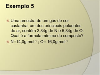 Exemplo 5
 Uma amostra de um gás de cor
castanha, um dos principais poluentes
do ar, contém 2,34g de N e 5,34g de O.
Qual é a fórmula mínima do composto?
 N=14,0g.mol-1 ; O= 16,0g.mol-1
 