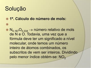 Solução
 1º. Cálculo do número de mols:

 N0,167O0,334 número relativo de mols
de N e O. Todavia, uma vez que a
fórmula deve ter um significado a nível
molecular, onde temos um número
inteiro de átomos combinados, os
subscritos de vem ser inteiros. Dividindo
pelo menor índice obtém-se: NO2
 