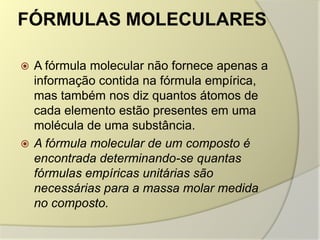 FÓRMULAS MOLECULARES
 A fórmula molecular não fornece apenas a
informação contida na fórmula empírica,
mas também nos diz quantos átomos de
cada elemento estão presentes em uma
molécula de uma substância.
 A fórmula molecular de um composto é
encontrada determinando-se quantas
fórmulas empíricas unitárias são
necessárias para a massa molar medida
no composto.
 