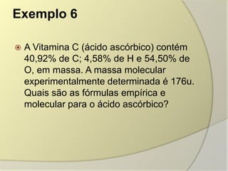 Exemplo 6
 A Vitamina C (ácido ascórbico) contém
40,92% de C; 4,58% de H e 54,50% de
O, em massa. A massa molecular
experimentalmente determinada é 176u.
Quais são as fórmulas empírica e
molecular para o ácido ascórbico?
 