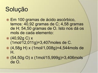 Solução
 Em 100 gramas de ácido ascórbico,
temos: 40,92 gramas de C; 4,58 gramas
de H; 54,50 gramas de O. Isto nos dá os
mols de cada elemento:
 (40,92g C) x
(1mol/12,011g)=3,407moles de C.
 (4,58g H) x (1mol/1,008g)=4,544mols de
H.
 (54,50g O) x (1mol/15,999g)=3,406mols
de O.
 