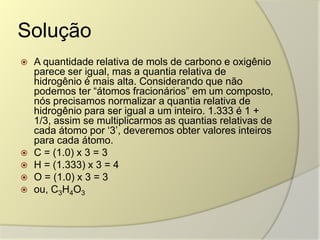 Solução
 A quantidade relativa de mols de carbono e oxigênio
parece ser igual, mas a quantia relativa de
hidrogênio é mais alta. Considerando que não
podemos ter “átomos fracionários” em um composto,
nós precisamos normalizar a quantia relativa de
hidrogênio para ser igual a um inteiro. 1.333 é 1 +
1/3, assim se multiplicarmos as quantias relativas de
cada átomo por „3‟, deveremos obter valores inteiros
para cada átomo.
 C = (1.0) x 3 = 3
 H = (1.333) x 3 = 4
 O = (1.0) x 3 = 3
 ou, C3H4O3
 