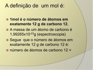 A definição de um mol é:
 1mol é o número de átomos em
exatamente 12 g de carbono 12.
 A massa de um átomo de carbono é
1,99265x10-23g (espectroscopia)
 Segue que o número de átomos em
exatamente 12 g de carbono 12 é:
 número de átomos de carbono 12 =
 