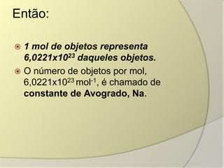 Então:
 1 mol de objetos representa
6,0221x1023 daqueles objetos.
 O número de objetos por mol,
6,0221x1023 mol-1, é chamado de
constante de Avogrado, Na.
 