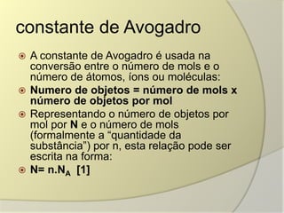 constante de Avogadro
 A constante de Avogadro é usada na
conversão entre o número de mols e o
número de átomos, íons ou moléculas:
 Numero de objetos = número de mols x
número de objetos por mol
 Representando o número de objetos por
mol por N e o número de mols
(formalmente a “quantidade da
substância”) por n, esta relação pode ser
escrita na forma:
 N= n.NA [1]
 