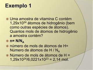 Exemplo 1
 Uma amostra de vitamina C contém
1,29x1024 átomos de hidrogênio (bem
como outras espécies de átomos).
Quantos mols de átomos de hidrogênio
a amostra contém?
 n= N/NA
 número de mols de átomos de H=
Número de átomos de H / NA
 Número de mols de átomos de H =
1,29x1024/6,0221x1023 = 2,14 mol.
 