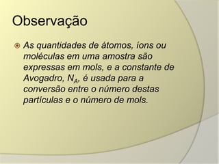 Observação
 As quantidades de átomos, íons ou
moléculas em uma amostra são
expressas em mols, e a constante de
Avogadro, NA, é usada para a
conversão entre o número destas
partículas e o número de mols.
 