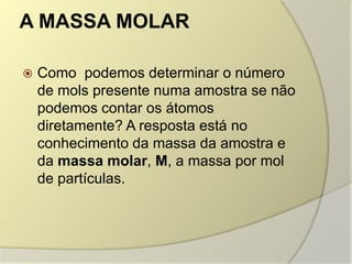 A MASSA MOLAR
 Como podemos determinar o número
de mols presente numa amostra se não
podemos contar os átomos
diretamente? A resposta está no
conhecimento da massa da amostra e
da massa molar, M, a massa por mol
de partículas.
 