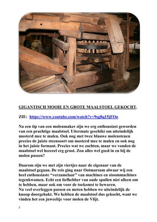 2
GIGANTISCH MOOIE EN GROTE MAALSTOEL GEKOCHT.
ZIE: https://www.youtube.com/watch?v=9sg8q15jFOo
Na een tip van een molenmaker zijn we erg enthousiast geworden
van een prachtige maalstoel. Uitermate geschikt om uiteindelijk
mosterd mee te malen. Ook nog met twee blauwe molenstenen
precies de juiste steensoort om mosterd mee te malen en ook nog
in het juiste formaat. Precies wat we zochten, maar we vonden de
maalstoel wel heeeeel erg groot. Zou alles wel goed in en bij de
molen passen?
Daarom zijn we met zijn viertjes naar de eigenaar van de
maalstoel gegaan. De reis ging naar Ootmarsum alwaar wij een
heel enthousiaste “verzamelaar” van machines en stoommachines
tegenkwamen. Echt een liefhebber van oude spullen niet alleen om
te hebben, maar ook om voor de toekomst te bewaren.
Na veel overleggen passen en meten hebben we uiteindelijk de
knoop doorgehakt. We hebben de maalstoel dus gekocht, want we
vinden het een juweeltje voor molen de Vlijt.
 