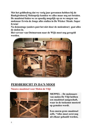 3
Met het geldbedrag dat we vorig jaar gewonnen hebben bij de
Bankgiroloterij Molenprijs konden we alles maar nog net betalen.
De maalstoel halen we zo spoedig mogelijk op en we mogen van
molenaar Erwin de Jonge alles stallen in De Wieker Meule. Super
Erwin!
Na demontage (anders past het niet door de molendeur) gaat alles
de molen in.
Het vervoer van Ootmarsum naar de Wijk moet nog geregeld
worden.
PERSBERICHT IN DA’S MOOI
Nieuwe maalstoel voor Molen de Vlijt
MEPPEL – De molenaars
van molen De Vlijt hebben
een maalstoel aangeschaft,
waar in de toekomst mosterd
op gemalen wordt.
Een enorm grote maalstoel
zelfs. “Alles moet eerst nog
uit elkaar gehaald worden,
 