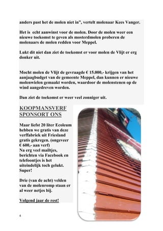 4
anders past het de molen niet in”, vertelt molenaar Kees Vanger.
Het is echt aanwinst voor de molen. Door de molen weer een
nieuwe toekomst te geven als mosterdmolen proberen de
molenaars de molen redden voor Meppel.
Lukt dit niet dan ziet de toekomst er voor molen de Vlijt er erg
donker uit.
Mocht molen de Vlijt de gevraagde € 15.000,- krijgen van het
aanjaagbudget van de gemeente Meppel, dan kunnen er nieuwe
molenwielen gemaakt worden, waardoor de molenstenen op de
wind aangedreven worden.
Dan ziet de toekomst er weer veel zonniger uit.
KOOPMANSVERF
SPONSORT ONS
Maar liefst 20 liter Ecoleum
hebben we gratis van deze
verffabriek uit Friesland
gratis gekregen. (ongeveer
€ 600,- aan verf)
Na erg veel mailtjes,
berichten via Facebook en
telefoontjes is het
uiteindelijk toch gelukt.
Super!
Drie (van de acht) velden
van de molenromp staan er
al weer netjes bij.
Volgend jaar de rest!
 