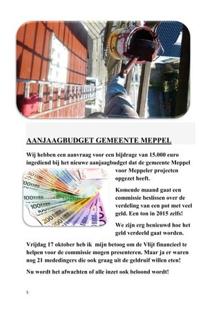 5
AANJAAGBUDGET GEMEENTE MEPPEL
Wij hebben een aanvraag voor een bijdrage van 15.000 euro
ingediend bij het nieuwe aanjaagbudget dat de gemeente Meppel
voor Meppeler projecten
opgezet heeft.
Komende maand gaat een
commissie beslissen over de
verdeling van een pot met veel
geld. Een ton in 2015 zelfs!
We zijn erg benieuwd hoe het
geld verdeeld gaat worden.
Vrijdag 17 oktober heb ik mijn betoog om de Vlijt financieel te
helpen voor de commissie mogen presenteren. Maar ja er waren
nog 21 mededingers die ook graag uit de geldruif willen eten!
Nu wordt het afwachten of alle inzet ook beloond wordt!
 