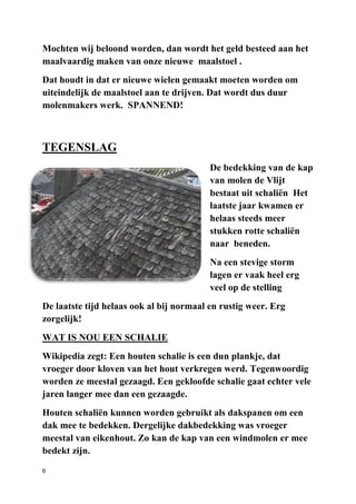 6
Mochten wij beloond worden, dan wordt het geld besteed aan het
maalvaardig maken van onze nieuwe maalstoel .
Dat houdt in dat er nieuwe wielen gemaakt moeten worden om
uiteindelijk de maalstoel aan te drijven. Dat wordt dus duur
molenmakers werk. SPANNEND!
TEGENSLAG
De bedekking van de kap
van molen de Vlijt
bestaat uit schaliën Het
laatste jaar kwamen er
helaas steeds meer
stukken rotte schaliën
naar beneden.
Na een stevige storm
lagen er vaak heel erg
veel op de stelling
De laatste tijd helaas ook al bij normaal en rustig weer. Erg
zorgelijk!
WAT IS NOU EEN SCHALIE
Wikipedia zegt: Een houten schalie is een dun plankje, dat
vroeger door kloven van het hout verkregen werd. Tegenwoordig
worden ze meestal gezaagd. Een gekloofde schalie gaat echter vele
jaren langer mee dan een gezaagde.
Houten schaliën kunnen worden gebruikt als dakspanen om een
dak mee te bedekken. Dergelijke dakbedekking was vroeger
meestal van eikenhout. Zo kan de kap van een windmolen er mee
bedekt zijn.
 