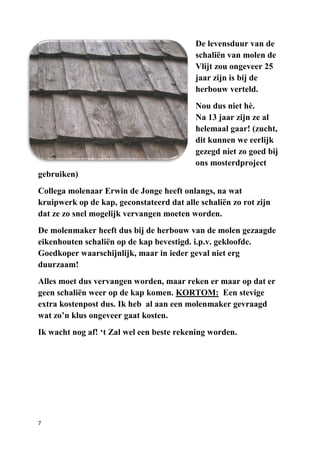 7
De levensduur van de
schaliën van molen de
Vlijt zou ongeveer 25
jaar zijn is bij de
herbouw verteld.
Nou dus niet hè.
Na 13 jaar zijn ze al
helemaal gaar! (zucht,
dit kunnen we eerlijk
gezegd niet zo goed bij
ons mosterdproject
gebruiken)
Collega molenaar Erwin de Jonge heeft onlangs, na wat
kruipwerk op de kap, geconstateerd dat alle schaliën zo rot zijn
dat ze zo snel mogelijk vervangen moeten worden.
De molenmaker heeft dus bij de herbouw van de molen gezaagde
eikenhouten schaliën op de kap bevestigd. i.p.v. gekloofde.
Goedkoper waarschijnlijk, maar in ieder geval niet erg
duurzaam!
Alles moet dus vervangen worden, maar reken er maar op dat er
geen schaliën weer op de kap komen. KORTOM: Een stevige
extra kostenpost dus. Ik heb al aan een molenmaker gevraagd
wat zo’n klus ongeveer gaat kosten.
Ik wacht nog af! ‘t Zal wel een beste rekening worden.
 