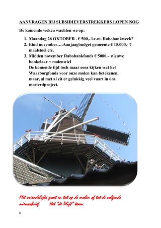 8
AANVRAGEN BIJ SUBSIDIEVERSTREKKERS LOPEN NOG
De komende weken wachten we op:
1. Maandag 26 OKTOBER . € 500,- i.v.m. Rabobankweek?
2. Eind november….Aanjaagbudget gemeente € 15.000,- ?
maalstoel etc.
3. Midden november Rabobankfonds € 5000,- nieuwe
bonkelaar = molenwiel
De komende tijd toch maar eens kijken wat het
Waarborgfonds voor onze molen kan betekenen.
maar, al met al zit er gelukkig veel vaart in ons
mosterdproject.
Met vriendelijke groet en tot op de molen of tot de volgende
nieuwsbrief. Het “de Vlijt” team.
 