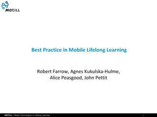 Best Practice in Mobile Lifelong Learning

Robert Farrow, Agnes Kukulska-Hulme,
Alice Peasgood, John Pettit

MOTILL | Mobile Technologies in Lifelong Learning

1

 