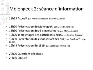 Molengeek 2: séance d’information
• 18h15 Accueil, par Marina Aubert et Ibrahim Ouassari
• 18h20 Présentation de Molengeek, par Morad Chahboun
• 18h30 Présentation des 6 organisateurs, par Marina Aubert
• 19h00 Témoignages des participants 2015 avec Ibrahim Ouassari
• 19h30 Présentation des sponsors et des prix, par Geoffroy Verney-
Carron
• 19h45 Présentation du 1819, par Véronique Flammang
• 20h00 Questions-réponses
• 20h30 Clôture
 