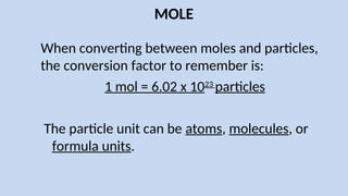 MOLE
When converting between moles and particles,
the conversion factor to remember is:
1 mol = 6.02 x 1023
particles
The particle unit can be atoms, molecules, or
formula units.
 