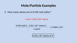 Mole/Particle Examples
3. How many atoms are in 0.425 mol sulfur?
0.425 mol S
1 mol = 6.02 x 1023
atoms
6.02 x 1023
atoms S
1 mol S
= 2.56 x 1023
atoms of S
= 2.5585 x 1023
 