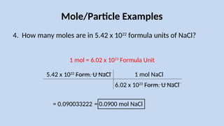 Mole/Particle Examples
4. How many moles are in 5.42 x 1022
formula units of NaCl?
5.42 x 1022
Form. U NaCl
1 mol = 6.02 x 1023
Formula Unit
6.02 x 1023
Form. U NaCl
1 mol NaCl
= 0.090033222 = 0.0900 mol NaCl
 