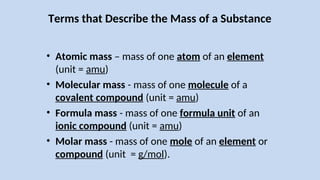 Terms that Describe the Mass of a Substance
• Atomic mass – mass of one atom of an element
(unit = amu)
• Molecular mass - mass of one molecule of a
covalent compound (unit = amu)
• Formula mass - mass of one formula unit of an
ionic compound (unit = amu)
• Molar mass - mass of one mole of an element or
compound (unit = g/mol).
 
