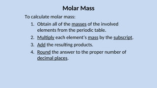 Molar Mass
To calculate molar mass:
1. Obtain all of the masses of the involved
elements from the periodic table.
2. Multiply each element’s mass by the subscript.
3. Add the resulting products.
4. Round the answer to the proper number of
decimal places.
 