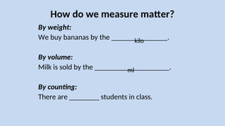 How do we measure matter?
By weight:
We buy bananas by the _______________.
By volume:
Milk is sold by the ____________________.
By counting:
There are ________ students in class.
kilo
ml
 