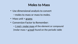Moles to Mass
• Use dimensional analysis to convert
–moles to mass or mass to moles.
• Mass unit = grams
• Conversion Factor to Remember:
– 1 mol = molar mass of the element or compound
(molar mass = g/mol) found on the periodic table
 