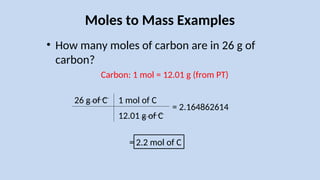 Moles to Mass Examples
• How many moles of carbon are in 26 g of
carbon?
26 g of C
Carbon: 1 mol = 12.01 g (from PT)
1 mol of C
12.01 g of C
= 2.2 mol of C
= 2.164862614
 