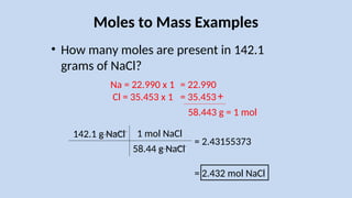Moles to Mass Examples
• How many moles are present in 142.1
grams of NaCl?
142.1 g NaCl
Na = 22.990 x 1
Cl = 35.453 x 1
1 mol NaCl
58.44 g NaCl
= 2.432 mol NaCl
= 2.43155373
= 22.990
= 35.453+
58.443 g = 1 mol
 