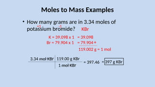 Moles to Mass Examples
• How many grams are in 3.34 moles of
potassium bromide?
3.34 mol KBr
K = 39.098 x 1
Br = 79.904 x 1
119.00 g KBr
1 mol KBr
= 397 g KBr
= 397.46
= 39.098
= 79.904+
119.002 g = 1 mol
+1 -1
KBr
 