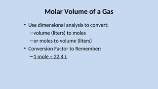 Molar Volume of a Gas
• Use dimensional analysis to convert:
–volume (liters) to moles
–or moles to volume (liters)
• Conversion Factor to Remember:
–1 mole = 22.4 L
 