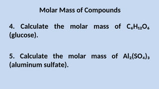 Molar Mass of Compounds
4. Calculate the molar mass of C₆H₁₂O₆
(glucose).
5. Calculate the molar mass of Al₂(SO₄)₃
(aluminum sulfate).
 