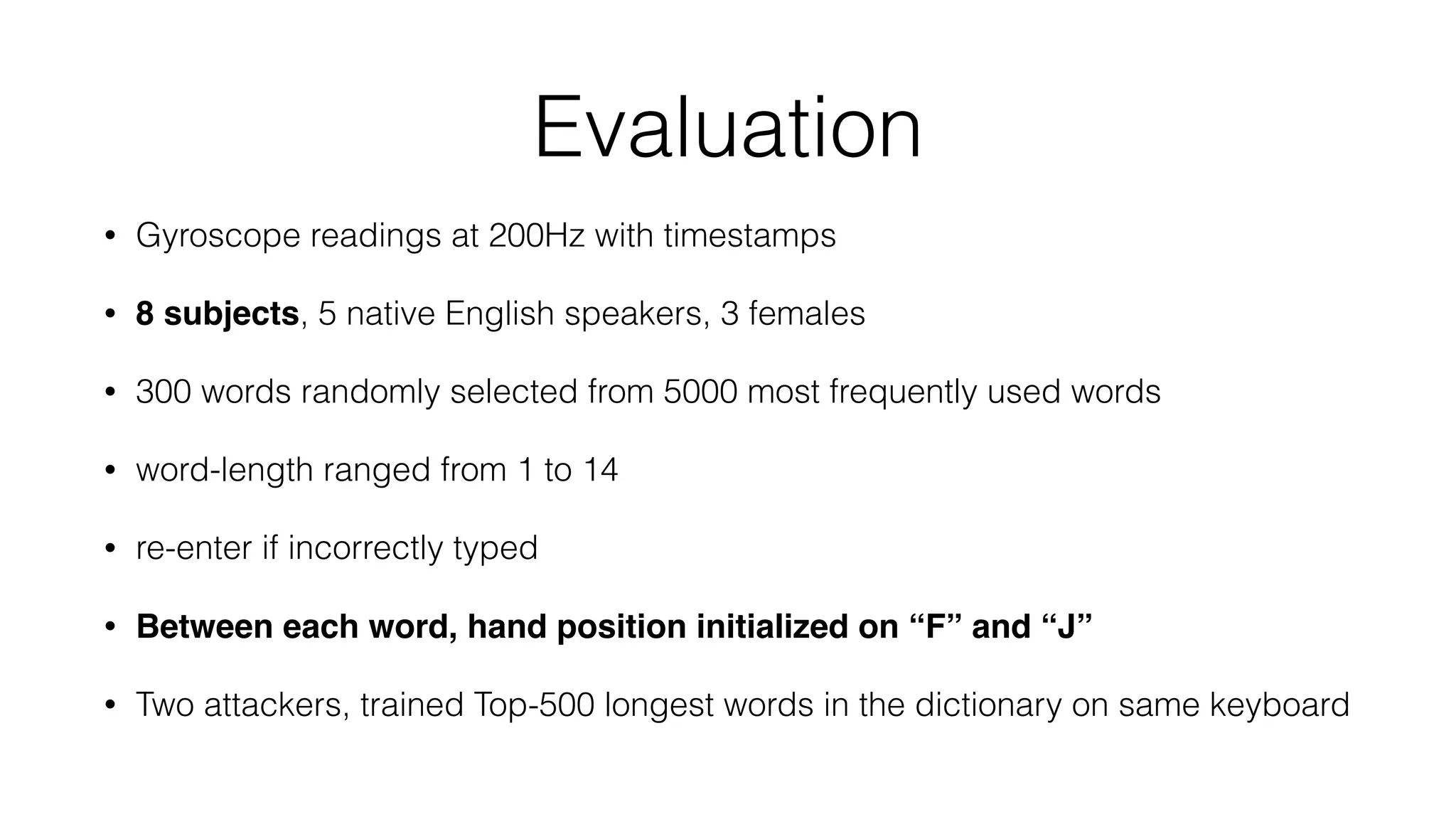Evaluation
• Gyroscope readings at 200Hz with timestamps
• 8 subjects, 5 native English speakers, 3 females
• 300 words randomly selected from 5000 most frequently used words
• word-length ranged from 1 to 14
• re-enter if incorrectly typed
• Between each word, hand position initialized on “F” and “J”
• Two attackers, trained Top-500 longest words in the dictionary on same keyboard
 