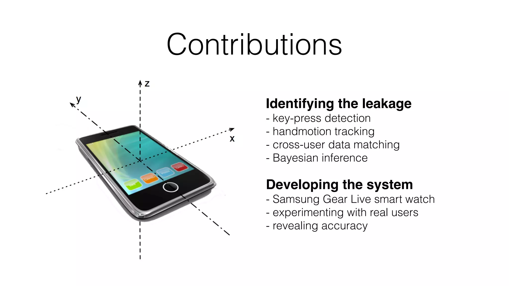 Identifying the leakage 
- key-press detection 
- handmotion tracking 
- cross-user data matching 
- Bayesian inference
Developing the system 
- Samsung Gear Live smart watch 
- experimenting with real users 
- revealing accuracy
Contributions
 